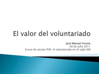 El valor del voluntariado José Manuel Fresno 28 de julio 2011 Curso de verano PVE: el voluntariado en el siglo XXI 