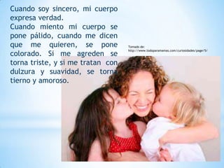 Cuando soy sincero, mi cuerpo
expresa verdad.
Cuando miento mi cuerpo se
pone pálido, cuando me dicen
que me quieren, se pone            Tomado de:
                                   http://www.todoparamamas.com/curiosidades/page/5/
colorado. Si me agreden se
torna triste, y si me tratan con
dulzura y suavidad, se torna
tierno y amoroso.
 