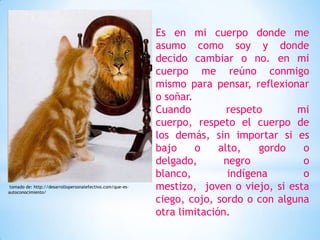 Es en mi cuerpo donde me
                                                            asumo como soy y donde
                                                            decido cambiar o no. en mi
                                                            cuerpo me reúno conmigo
                                                            mismo para pensar, reflexionar
                                                            o soñar.
                                                            Cuando          respeto      mi
                                                            cuerpo, respeto el cuerpo de
                                                            los demás, sin importar si es
                                                            bajo     o    alto,   gordo   o
                                                            delgado,       negro          o
                                                            blanco,         indígena      o
 tomado de: http://desarrollopersonalefectivo.com/que-es-
autoconocimiento/
                                                            mestizo, joven o viejo, si esta
                                                            ciego, cojo, sordo o con alguna
                                                            otra limitación.
 