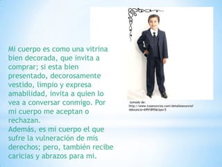 Mi cuerpo es como una vitrina
bien decorada, que invita a
comprar; si esta bien
presentado, decorosamente
vestido, limpio y expresa
amabilidad, invita a quien lo
vea a conversar conmigo. Por      tomado de:
                                 http://www.tusanuncios.com/detalleanuncio?

mi cuerpo me aceptan o           idAnuncio=6991895&tipo=5


rechazan.
Además, es mi cuerpo el que
sufre la vulneración de mis
derechos; pero, también recibe
caricias y abrazos para mi.
 