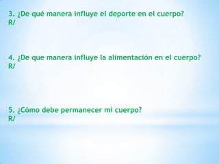 3. ¿De qué manera influye el deporte en el cuerpo?
R/



4. ¿De que manera influye la alimentación en el cuerpo?
R/




5. ¿Cómo debe permanecer mi cuerpo?
R/
 