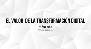 el valor de la transformación digital
Por Ángel Román
SOCIAL BUSINESS
 
