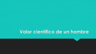 Valor científico de un hombre 
 
