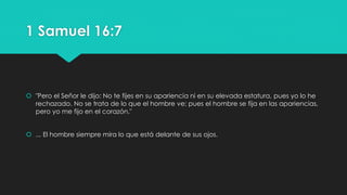 1 Samuel 16:7 
 "Pero el Señor le dijo: No te fijes en su apariencia ni en su elevada estatura, pues yo lo he 
rechazado. No se trata de lo que el hombre ve; pues el hombre se fija en las apariencias, 
pero yo me fijo en el corazón." 
 ... El hombre siempre mira lo que está delante de sus ojos. 
 