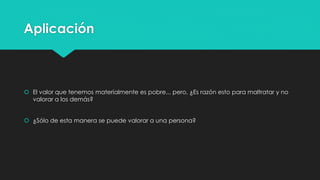 Aplicación 
 El valor que tenemos materialmente es pobre... pero, ¿Es razón esto para maltratar y no 
valorar a los demás? 
 ¿Sólo de esta manera se puede valorar a una persona? 
 