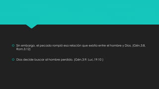  Sin embargo, el pecado rompió esa relación que existía entre el hombre y Dios. (Gén.3:8, 
Rom.5:12) 
 Dios decide buscar al hombre perdido. (Gén.3:9; Luc.19:10 ) 
 