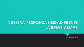 NUESTRA RESPONSABILIDAD FRENTE 
A ESTAS ALMAS 
(EXTRAVIADAS) 
 