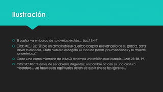 Ilustración 
 El pastor va en busca de su oveja perdida... Luc.15:4-7 
 Cita: MC.126: "Si sólo un alma hubiese querido aceptar el evangelio de su gracia, para 
salvar a ella sola, Cristo hubiera escogido su vida de penas y humillaciones y su muerte 
ignominiosa." 
 Cada uno como miembro de la IASD tenemos una misión que cumplir... Mat.28:18, 19. 
 Cita: SC.107: "Hemos de ser obreros diligentes; un hombre ocioso es una criatura 
miserable... Las facultades espirituales dejan de existir sino se las ejercita..." 
 