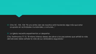 Cita: SC. 103, 104: "Ni uno entre cien de nosotros está haciendo algo más que estar 
ocupado en actividades mundanales y comunes..." 
 La iglesia necesita experimentar un despertar. 
Cita: Testimonios T7.10. "El mismo intenso deseo de salvar a los pecadores que señaló la vida 
del Salvador debe señalar la vida de sus verdaderos seguidores." 
 
