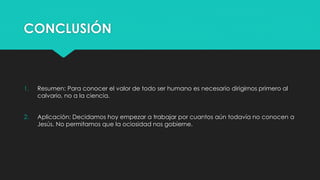 CONCLUSIÓN 
1. Resumen: Para conocer el valor de todo ser humano es necesario dirigirnos primero al 
calvario, no a la ciencia. 
2. Aplicación: Decidamos hoy empezar a trabajar por cuantos aún todavía no conocen a 
Jesús. No permitamos que la ociosidad nos gobierne. 
 