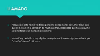 LLAMADO 
1. Persuación: Esta noche yo deseo ponerme en las manos del Señor Jesús para 
que él me use en la salvación de muchas almas. Reconozco que hasta aquí he 
sido indiferente al mandamiento divino. 
2. Invitación y decisión: ¿Hay alguien que quiere unirse conmigo par trabajar por 
Cristo? ¿Cuántos?... Oremos. 
 