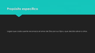 Propósito específico 
Lograr que cada oyente reconozca el amor de Dios por sus hijos y que decida salvar a otros. 
 