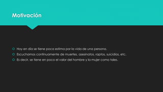 Motivación 
 Hoy en día se tiene poca estima por la vida de una persona. 
 Escuchamos continuamente de muertes, asesinatos, raptos, suicidios, etc. 
 Es decir, se tiene en poco el valor del hombre y la mujer como tales. 
 