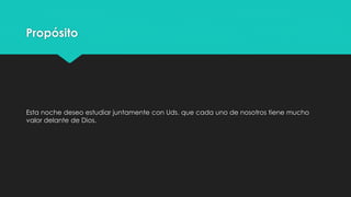 Propósito 
Esta noche deseo estudiar juntamente con Uds. que cada uno de nosotros tiene mucho 
valor delante de Dios. 
 