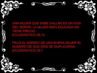 UNA MUJER QUE SABE CALLAR ES UN DON DEL SEÑOR; LA MUJER BIEN EDUCADA NO TIENE PRECIO.ECLESIÁSTICO 26:14 FELIZ EL MARIDO DE UNA BUENA MUJER EL NUMERO DE SUS DÍAS SE DUPLICARAN.ECLESIÁSTICO 26:1