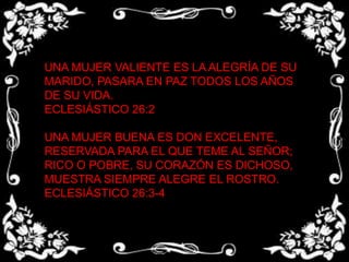 UNA MUJER VALIENTE ES LA ALEGRÍA DE SU MARIDO, PASARA EN PAZ TODOS LOS AÑOS DE SU VIDA.ECLESIÁSTICO 26:2 UNA MUJER BUENA ES DON EXCELENTE, RESERVADA PARA EL QUE TEME AL SEÑOR; RICO O POBRE, SU CORAZÓN ES DICHOSO, MUESTRA SIEMPRE ALEGRE EL ROSTRO.ECLESIÁSTICO 26:3-4