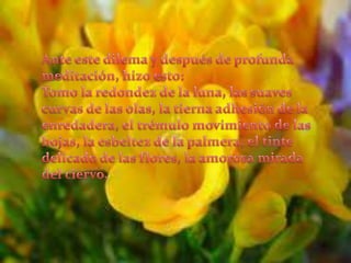 Ante este dilema y después de profunda meditación, hizo esto:Tomo la redondez de la luna, las suaves curvas de las olas, la tierna adhesión de la enredadera, el trémulo movimiento de las hojas, la esbeltez de la palmera, el tinte delicado de las flores, la amorosa mirada del ciervo,