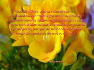 Ya veo, dijo Dios, ahora valoras sus cualidades, eso me alegra mucho, claro que puedes tenerla de nuevo, fue creada para ti, pero no olvides cuidarla, amarla, respetarla y protegerla, porque de no hacerlo, corres el riesgo de quedarte de nuevo sin ella... Fuente: Internet