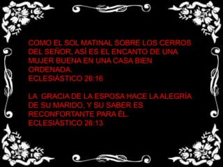 COMO EL SOL MATINAL SOBRE LOS CERROS DEL SEÑOR, ASÍ ES EL ENCANTO DE UNA MUJER BUENA EN UNA CASA BIEN ORDENADA.ECLESIÁSTICO 26:16LA  GRACIA DE LA ESPOSA HACE LA ALEGRÍA DE SU MARIDO, Y SU SABER ES RECONFORTANTE PARA ÉL.ECLESIÁSTICO 26:13