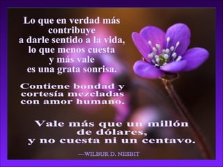 Lo que en verdad más contribuye a darle sentido a la vida, lo que menos cuesta  y más vale es una grata sonrisa. —WILBUR D. NESBIT Contiene bondad y  cortesía mezcladas  con amor humano. Vale más que un millón de dólares, y no cuesta ni un centavo. 