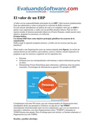 El valor de un ERP
¿Cuáles son las responsabilidades principales de un ERP? ¿Qué recursos fundamentales
tiene que administrar y cómo se proyecta la evolución de dichos recursos?
En este artículo abordaremos un análisis de cuál es el verdadero valor que un ERP le
aporta a una organización, y cuáles son sus posibles desafíos futuros. Para ser fiel a
nuestra mirada, lo haremos poniendo énfasis en el Factor Humano, siendo nuestro mero
objetivo, despertar la conciencia y la reflexión.
Premisa básica:
Un sistema ERP tiene como objetivo principal, planificar los recursos de la
organización.
Podría surgir la siguiente pregunta entonces: ¿Cuáles son los recursos que hay que
planificar?

Observando a una Organización como un sistema tripartito (ver figura), sin incluir de
manera directa en este análisis a proveedores, socios y clientes, nuestra respuesta a la
pregunta es que los recursos a organizar son los siguientes tres:

       Personas
       Sistemas (con sus correspondientes sub-sistemas y toda la información que hay
       en ellos)
       Herramientas Físicas-Electrónicas para cohesionar y optimizar estas tres partes
       esenciales. (Tecnologías de información en general. Por ejemplo un ERP).




Consideramos relevante NO omitir, que este sistema/modelo de Organización trino,
abordándolo desde una perspectiva sistémica, no deja de ser "un TODO"
estrechamente interrelacionado entre sus tres componentes, que a su vez interactúa en
mercados e industrias, con otras Organizaciones (otros "TODOS"), formando un
TODO/Sistema más grande. Pero el enfoque para este artículo, se limitará solamente a 1
Organización (un solo TODO).

Desafíos y posibles abordajes
 