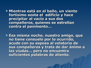 Mientras está en el baño, un viento fortísimo azota el  edificio y hace precipitar al vacío a sus dos compañeros, quienes se estrellan contra el pavimento... Esa misma noche, nuestro amigo, que no tiene consuelo por lo ocurrido, acude con su esposa al velatorio de sus compañeros y trata de dar ánimo a las viudas... pero no encuentra suficientes palabras de aliento. 