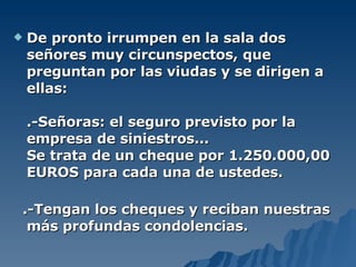 De pronto irrumpen en la sala dos señores muy circunspectos, que preguntan por las viudas y se dirigen a ellas: .-Señoras: el seguro previsto por la empresa de siniestros... Se trata de un cheque por 1.250.000,00 EUROS para cada una de ustedes. .-Tengan los cheques y reciban nuestras más profundas condolencias. 