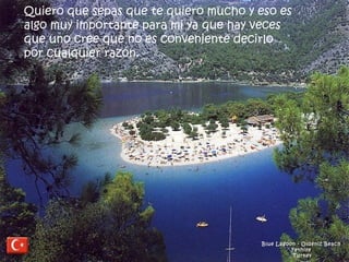 Blue Lagoon - Oldeniz Beach  Fethiye  Turkey Quiero que sepas que te quiero mucho y eso es algo muy importante para mi ya que hay veces que uno cree que no es conveniente decirlo por cualquier razón.   