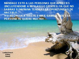 Lanikai Beach Kailua Hawaii MANDALE ESTO A LAS PERSONAS QUE APRECIES  (INCLUYENDOME A MI SI ASI LO SIENTES) YA QUE NO SABRAS SI MAÑANA TENDRAS LA OPORTUNIDAD DE HACERLO...  Y SI REGRESA A TI ESTE E-MAIL SABRAS QUE ESA PERSONA TE QUIERE MUCHO!  