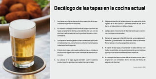 Decálogo de las tapas en la cocina actual

1.   Las tapas son el gran elemento de proyección de la gas-      6.   La popularización de la tapa supone la superación de la
     tronomía española en el mundo.                                    rigidez de la alta cocina. Y permite comer de pie, en la
                                                                       barra, en taburetes o en sillas y mesas.
2.   En nuestro concepto tradicional de la tapa conviven las
     tapas propiamente dichas, procedentes del sur, con los       7.   La tapa abre el escenario de libertad tanto para cocine-
     pinchos tradicionales del norte y ambos tienden a inter-          ros como para comensales.
     cambiarse.
                                                                  8.   Comer de tapas permite disfrutar de varios sabores di-
3.   Las tapas en sentido genérico han comenzado a triunfar            ferentes y combinarlos con distintos vinos o cervezas.
     en todo el planeta, como hicieron anteriormente la pizza          Tomar pocas o muchas pequeñas raciones.
     italiana o el sushi japonés.
                                                                  9.   A través de las tapas, el comensal no sólo disfruta con
4.   El éxito de la tapa y de nuestra alta cocina en miniatura         todos los sentidos, sino que se sorprende y se emociona
     en el mundo significa el triunfo universal de nuestros co-        igual que con otras manifestaciones artísticas.
     cineros.
                                                                  10. El concepto de tapa va más allá de la mera cocina, para
5.   La cultura de la tapa ayuda también a abrir nuestros             erigirse en una verdadera forma de vida, de fiesta, de
     productos a los grandes mercados internacionales.                alegría y de libertad.

                                                                                                              Fuente: Ansón R, 2010
 
