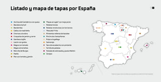 Listado y mapa de tapas por España                                                                                                          10 11




 Anchoa del Cantábrico con queso   “Papas arrugás” con mojo picón
 Bacalao al pil pil                Patatas bravas
 Banderillas                       Patatas revolconas con torreznos
 Callos a la madrileña             “Pescaíto” frito
 Chorizos a la sidra               Pimientos rellenos de bacalao
 Croquetas de jamón y carne        Pincho de champiñones
 Gambas al ajillo                  Pulpo a la gallega
 Lacón con grelos                  Salmorejo
 Magra con tomate                  Taco de escabeche con pimiento
 Migas extremeñas                  Tortilla de patatas
 Morcilla de Burgos                Tostada de sobrasada y queso Mahón
 Paella                            Zarajos
 Pan con tomate y jamón




                                                                        Todas las tapas seleccionadas son populares en todo el territorio español
 