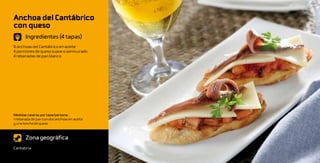 Anchoa del Cantábrico
con queso
       Ingredientes (4 tapas)
8 anchoas del Cantábrico en aceite
4 porciones de queso suave o semicurado
4 rebanadas de pan blanco




Medidas caseras por tapa/persona:
1 rebanada de pan con dos anchoas en aceite
y una loncha de queso



       Zona geográfica
Cantabria
 