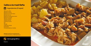 Callos a la madrileña
       Ingredientes (4 tapas)
160 g de callos
60 g de chorizo
60 g de morro de vaca
60 g de tocino
60 g d e m anita d e ternera
60 g de morcilla
40 g de cebolla
20 g de harina
Aceite de oliva
Sal
Perejil
4 dientes de ajo
Pimentón
Pimienta blanca molida



Medidas caseras por tapa/persona:
½ plato de postre y 1 rebanada de pan



       Zona geográfica
Madrid
 