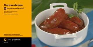 Chorizos a la sidra
       Ingredientes (4 tapas)
160 g de de chorizo tierno
150 ml de sidra
4 rebanadas de pan blanco




Medidas caseras por tapa/persona:
4 rodajas medianas con 1 rebanada de pan



       Zona geográfica
Asturias
 
