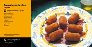 Croquetas de jamón y
carne
       Ingredientes (4 tapas)
¼ de litro de leche
30 g de mantequilla
100 g de harina
40 g de ternera
40 g de jamón serrano
2 huevos
15 g de pan rallado
Aceite de oliva
Sal
Pimienta




Medidas caseras por tapa/persona:
2 croquetas medianas



       Zona geográfica
La Rioja y Aragón
 