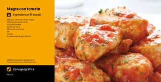 Magra con tomate
       Ingredientes (4 tapas)
200 g de carne de cerdo magra
120 g de pimiento verde
160 g de tomate
Aceite de oliva
100 ml de vino tinto
Sal
Azúcar
4 rebananas de pan blanco




Medidas caseras por tapa/persona:
½ plato de postre y 1 rebanada de pan



       Zona geográfica
Murcia
 
