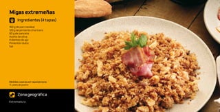 Migas extremeñas
       Ingredientes (4 tapas)
160 g de pan candeal
120 g de pimiento choricero
60 g de panceta
Aceite de oliva
4 dientes de ajo
Pimentón dulce
Sal




Medidas caseras por tapa/persona:
½ plato de postre



       Zona geográfica
Extremadura
 