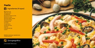 Paella
       Ingredientes (4 tapas)
80 g de arroz
100 g de pollo
4 mejillones
60 g de pimiento verde
60 g de tomate
60 g de judías verdes
60 g de cebolla
4 langostinos
4 chirlas
4 calamares
Aceite de oliva
Azafrán
4 dientes de ajo
Laurel



Medidas caseras por tapa/persona:
½ plato de postre



       Zona geográfica
Comunidad Valenciana
 