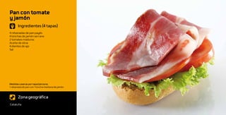 Pan con tomate
y jamón
       Ingredientes (4 tapas)
4 rebanadas de pan payés
4 lonchas de jamón serrano
2 tomates maduros
Aceite de oliva
4 dientes de ajo
Sal




Medidas caseras por tapa/persona:
1 rebanada de pan con 1 loncha mediana de jamón



       Zona geográfica
Cataluña
 