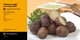“Papas arrugás”
con mojo picón
       Ingredientes (4 tapas)
400 g de papas de yema
(papas negras de Tenerife)
Aceite de oliva
Vinagre
Sal
Agua
Comino
Pimentón picante
Guindilla




Medidas caseras por tapa/persona:
1 patata pequeña



       Zona geográfica
Canarias
 