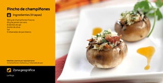 Pincho de champiñones
       Ingredientes (4 tapas)
360 g de champiñones frescos
40 g de jamón serrano
8 dientes de ajo
Aceite de oliva
Sal
4 rebanadas de pan blanco




Medidas caseras por tapa/persona:
3 champiñones medianos y 1 rebanada de pan



       Zona geográfica
La Rioja
 