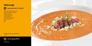 Salmorejo
       Ingredientes (4 tapas)
120 g de miga de pan dura
120 g de tomate maduro
1 huevo entero
40 g de aguacate
Aceite de oliva
8 anchoas en aceite
Vinagre de vino
Ajo
Sal




Medidas caseras por tapa/persona:
½ vaso



       Zona geográfica
Andalucía
 