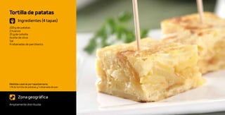 Tortilla de patatas
       Ingredientes (4 tapas)
200 g de patatas
2 huevos
25 g de cebolla
Aceite de oliva
Sal
4 rebanadas de pan blanco




Medidas caseras por tapa/persona:
1/8 de tortilla de patatas y 1 rebanada de pan



       Zona geográfica
Ampliamente distribuida
 