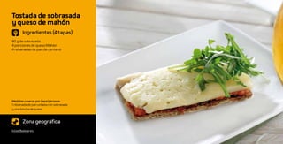 Tostada de sobrasada
y queso de mahón
       Ingredientes (4 tapas)
80 g de sobrasada
4 porciones de queso Mahón
4 rebanadas de pan de centeno




Medidas caseras por tapa/persona:
1 rebanada de pan untada con sobrasada
y una loncha de queso



       Zona geográfica
Islas Baleares
 