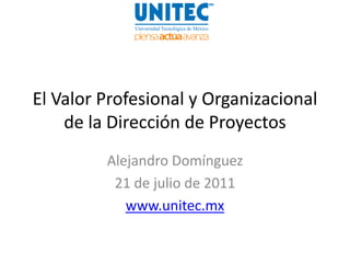 El Valor Profesional y Organizacional
    de la Dirección de Proyectos
         Alejandro Domínguez
          21 de julio de 2011
            www.unitec.mx
 