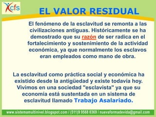 El fenómeno de la esclavitud se remonta a las
civilizaciones antiguas. Históricamente se ha
demostrado que su razón de ser radica en el
fortalecimiento y sostenimiento de la actividad
económica, ya que normalmente los esclavos
eran empleados como mano de obra.
La esclavitud como práctica social y económica ha
existido desde la antigüedad y existe todavía hoy.
Vivimos en una sociedad "esclavista" ya que su
economía está sustentada en un sistema de
esclavitud llamado Trabajo Asalariado.
EL VALOR RESIDUAL
 