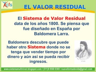 El Sistema de Valor Residual
data de los años 1800. Se piensa que
fue diseñado en España por
Baldomera Larra.
Baldomera descubre que puede
haber otro Sistema donde no se
tenga que vender tiempo por
dinero y aún así se pueda recibir
ingresos.
EL VALOR RESIDUAL
 