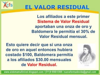 Esto quiere decir que si una onza
de oro en aquel entonces hubiera
costado $100, Baldomera permitía
a los afiliados $30.00 mensuales
de Valor Residual.
Los afiliados a este primer
Sistema de Valor Residual
aportaban una onza de oro y
Baldomera le permitía el 30% de
Valor Residual mensual.
EL VALOR RESIDUAL
 