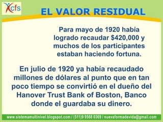Para mayo de 1920 había
logrado recaudar $420,000 y
muchos de los participantes
estaban haciendo fortuna.
En julio de 1920 ya había recaudado
millones de dólares al punto que en tan
poco tiempo se convirtió en el dueño del
Hanover Trust Bank of Boston, Banco
donde el guardaba su dinero.
EL VALOR RESIDUAL
 