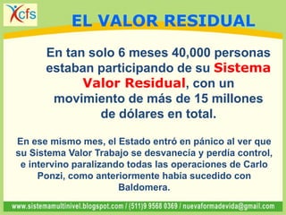 En tan solo 6 meses 40,000 personas
estaban participando de su Sistema
Valor Residual, con un
movimiento de más de 15 millones
de dólares en total.
En ese mismo mes, el Estado entró en pánico al ver que
su Sistema Valor Trabajo se desvanecía y perdía control,
e intervino paralizando todas las operaciones de Carlo
Ponzi, como anteriormente había sucedido con
Baldomera.
EL VALOR RESIDUAL
 